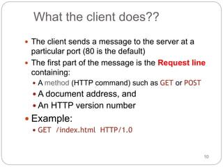 10
What the client does??
 The client sends a message to the server at a
particular port (80 is the default)
 The first part of the message is the Request line
containing:
 A method (HTTP command) such as GET or POST
 A document address, and
 An HTTP version number
 Example:
 GET /index.html HTTP/1.0
 