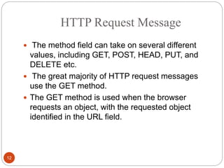HTTP Request Message
12
 The method field can take on several different
values, including GET, POST, HEAD, PUT, and
DELETE etc.
 The great majority of HTTP request messages
use the GET method.
 The GET method is used when the browser
requests an object, with the requested object
identified in the URL field.
 