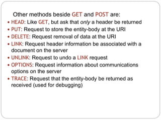 13
Other methods beside GET and POST are:
 HEAD: Like GET, but ask that only a header be returned
 PUT: Request to store the entity-body at the URI
 DELETE: Request removal of data at the URI
 LINK: Request header information be associated with a
document on the server
 UNLINK: Request to undo a LINK request
 OPTIONS: Request information about communications
options on the server
 TRACE: Request that the entity-body be returned as
received (used for debugging)
 