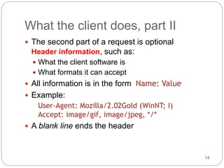 14
What the client does, part II
 The second part of a request is optional
Header information, such as:
 What the client software is
 What formats it can accept
 All information is in the form Name: Value
 Example:
User-Agent: Mozilla/2.02Gold (WinNT; I)
Accept: image/gif, image/jpeg, */*
 A blank line ends the header
 