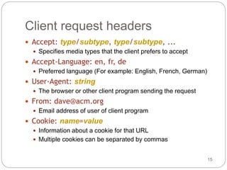 15
Client request headers
 Accept: type/subtype, type/subtype, ...
 Specifies media types that the client prefers to accept
 Accept-Language: en, fr, de
 Preferred language (For example: English, French, German)
 User-Agent: string
 The browser or other client program sending the request
 From: dave@acm.org
 Email address of user of client program
 Cookie: name=value
 Information about a cookie for that URL
 Multiple cookies can be separated by commas
 