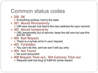 Common status codes
18
 200 OK
 Everything worked, here’s the data
 301 Moved Permanently
 URI was moved, but here’s the new address for your records
 302 Moved temporarily
 URL temporarily out of service, keep the old one but use this
one for now
 400 Bad Request
 There is a syntax error in your request
 403 Forbidden
 You can’t do this, and we won’t tell you why
 404 Not Found
 No such document
 408 Request Time-out, 504 Gateway Time-out
 Request took too long to fulfill for some reason
 