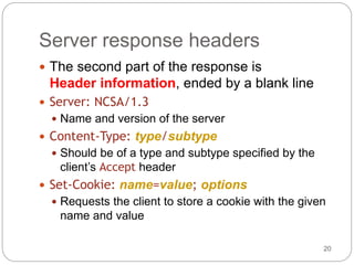 20
Server response headers
 The second part of the response is
Header information, ended by a blank line
 Server: NCSA/1.3
 Name and version of the server
 Content-Type: type/subtype
 Should be of a type and subtype specified by the
client’s Accept header
 Set-Cookie: name=value; options
 Requests the client to store a cookie with the given
name and value
 