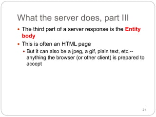 21
What the server does, part III
 The third part of a server response is the Entity
body
 This is often an HTML page
 But it can also be a jpeg, a gif, plain text, etc.--
anything the browser (or other client) is prepared to
accept
 