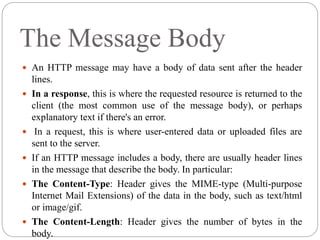 The Message Body
 An HTTP message may have a body of data sent after the header
lines.
 In a response, this is where the requested resource is returned to the
client (the most common use of the message body), or perhaps
explanatory text if there's an error.
 In a request, this is where user-entered data or uploaded files are
sent to the server.
 If an HTTP message includes a body, there are usually header lines
in the message that describe the body. In particular:
 The Content-Type: Header gives the MIME-type (Multi-purpose
Internet Mail Extensions) of the data in the body, such as text/html
or image/gif.
 The Content-Length: Header gives the number of bytes in the
body.
 
