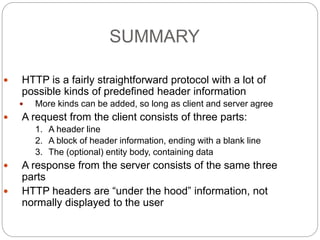 SUMMARY
26
 HTTP is a fairly straightforward protocol with a lot of
possible kinds of predefined header information
 More kinds can be added, so long as client and server agree
 A request from the client consists of three parts:
1. A header line
2. A block of header information, ending with a blank line
3. The (optional) entity body, containing data
 A response from the server consists of the same three
parts
 HTTP headers are “under the hood” information, not
normally displayed to the user
 