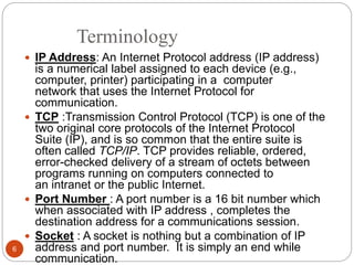 Terminology
 IP Address: An Internet Protocol address (IP address)
is a numerical label assigned to each device (e.g.,
computer, printer) participating in a computer
network that uses the Internet Protocol for
communication.
 TCP :Transmission Control Protocol (TCP) is one of the
two original core protocols of the Internet Protocol
Suite (IP), and is so common that the entire suite is
often called TCP/IP. TCP provides reliable, ordered,
error-checked delivery of a stream of octets between
programs running on computers connected to
an intranet or the public Internet.
 Port Number : A port number is a 16 bit number which
when associated with IP address , completes the
destination address for a communications session.
 Socket : A socket is nothing but a combination of IP
address and port number. It is simply an end while
communication.
6
 