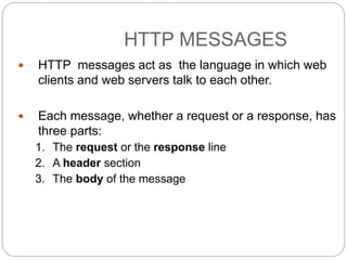 HTTP MESSAGES
9
 HTTP messages act as the language in which web
clients and web servers talk to each other.
 Each message, whether a request or a response, has
three parts:
1. The request or the response line
2. A header section
3. The body of the message
 