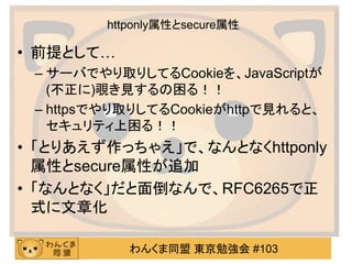 わんくま同盟 東京勉強会 #103
httponly属性とsecure属性
• 前提として…
– サーバでやり取りしてるCookieを、JavaScriptが
(不正に)覗き見するの困る！！
– httpsでやり取りしてるCookieがhttpで見れると、
セキュリティ上困る！！
• 「とりあえず作っちゃえ」で、なんとなくhttponly
属性とsecure属性が追加
• 「なんとなく」だと面倒なんで、RFC6265で正
式に文章化
 