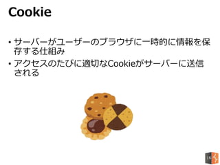 • サーバーがユーザーのブラウザに一時的に情報を保
存する仕組み
• アクセスのたびに適切なCookieがサーバーに送信
される
Cookie
16
 