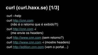 curl (curl.haxx.se) [1/3]
curl --help
curl http://cnn.com
(não é o retorno que é exibido?!)
curl http://cnn.com -i
(me envie os headers)
curl http://www.cnn.com (sem retorno?)
curl http://www.cnn.com -i (mostre headers)
curl http://edition.cnn.com (vem o portal…)
 