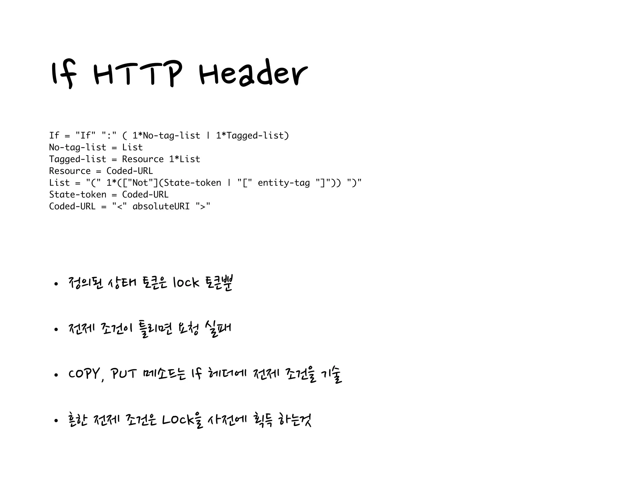 If HTTP Header
If = "If" ":" ( 1*No-tag-list | 1*Tagged-list)
No-tag-list = List
Tagged-list = Resource 1*List
Resource = Coded-URL
List = "(" 1*(["Not"](State-token | "[" entity-tag "]")) ")"
State-token = Coded-URL
Coded-URL = "<" absoluteURI ">"
• 정의된 상태 토큰은 lock 토큰뿐
• 전제 조건이 틀리면 요청 실패
• COPY, PUT 메소드는 If 헤더에 전제 조건을 기술
• 흔한 전제 조건은 LOck을 사전에 획득 하는것
 