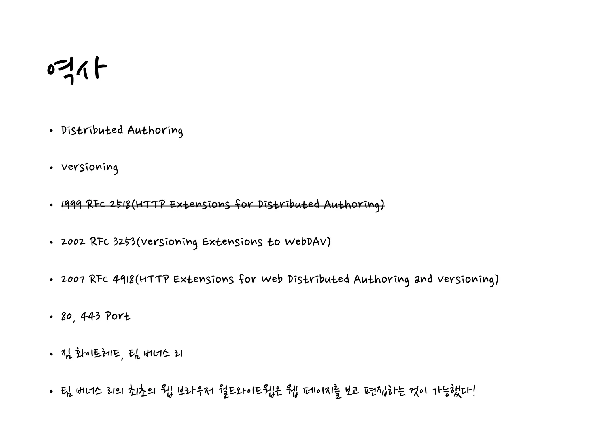 역사
• Distributed Authoring
• Versioning
• 1999 RFC 2518(HTTP Extensions for Distributed Authoring)
• 2002 RFC 3253(Versioning Extensions to WebDAV)
• 2007 RFC 4918(HTTP Extensions for Web Distributed Authoring and Versioning)
• 80, 443 Port
• 짐 화이트헤드, 팀 버너스 리
• 팀 버너스 리의 최초의 웹 브라우저 월드와이드웹은 웹 페이지를 보고 편집하는 것이 가능했다!
 