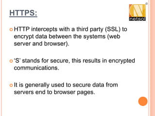 HTTPS:
 HTTP intercepts with a third party (SSL) to
encrypt data between the systems (web
server and browser).
 ‘S’ stands for secure, this results in encrypted
communications.
 It is generally used to secure data from
servers end to browser pages.
 