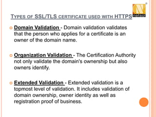 TYPES OF SSL/TLS CERTIFICATE USED WITH HTTPS
 Domain Validation - Domain validation validates
that the person who applies for a certificate is an
owner of the domain name.
 Organization Validation - The Certification Authority
not only validate the domain's ownership but also
owners identify.
 Extended Validation - Extended validation is a
topmost level of validation. It includes validation of
domain ownership, owner identity as well as
registration proof of business.
 