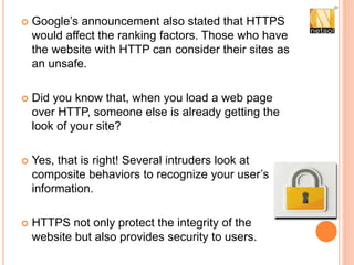  Google’s announcement also stated that HTTPS
would affect the ranking factors. Those who have
the website with HTTP can consider their sites as
an unsafe.
 Did you know that, when you load a web page
over HTTP, someone else is already getting the
look of your site?
 Yes, that is right! Several intruders look at
composite behaviors to recognize your user’s
information.
 HTTPS not only protect the integrity of the
website but also provides security to users.
 