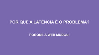 POR QUE A LATÊNCIA É O PROBLEMA?
PORQUE A WEB MUDOU!
 