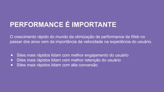 PERFORMANCE É IMPORTANTE
O crescimento rápido do mundo da otimização de performance da Web no
passar dos anos vem da importância da velocidade na experiência do usuário.
● Sites mais rápidos lidam com melhor engajamento do usuário
● Sites mais rápidos lidam com melhor retenção do usuário
● Sites mais rápidos lidam com alta conversão
 