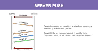 SERVER PUSH
Server Push evita um round trip, enviando os assets que
ele acha que o client irá precisar.
Server Hint é um mecanismo onde o servidor pode
notificar o cliente de um recurso que vai ser necessário.
 