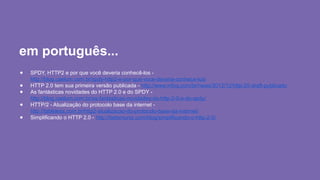 em português...
● SPDY, HTTP2 e por que você deveria conhecê-los -
http://blog.caelum.com.br/spdy-http2-e-por-que-voce-deveria-conhece-los/
● HTTP 2.0 tem sua primeira versão publicada - http://www.infoq.com/br/news/2012/12/http-20-draft-publicado
● As fantásticas novidades do HTTP 2.0 e do SPDY -
http://blog.caelum.com.br/as-fantasticas-novidades-do-http-2-0-e-do-spdy/
● HTTP/2 - Atualização do protocolo base da internet -
http://tableless.com.br/http2-atualizacao-do-protocolo-base-da-internet/
● Simplificando o HTTP 2.0 - http://betomuniz.com/blog/simplificando-o-http-2-0/
 