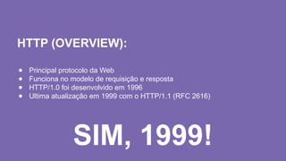 HTTP (OVERVIEW):
● Principal protocolo da Web
● Funciona no modelo de requisição e resposta
● HTTP/1.0 foi desenvolvido em 1996
● Ultima atualização em 1999 com o HTTP/1.1 (RFC 2616)
SIM, 1999!
 