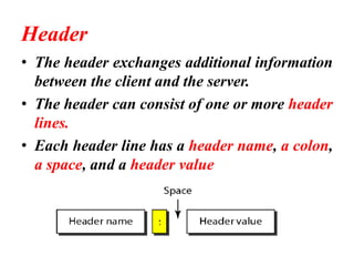 Header
• The header exchanges additional information
between the client and the server.
• The header can consist of one or more header
lines.
• Each header line has a header name, a colon,
a space, and a header value
 
