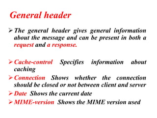 General header
➢The general header gives general information
about the message and can be present in both a
request and a response.
➢Cache-control Specifies information about
caching
➢Connection Shows whether the connection
should be closed or not between client and server
➢Date Shows the current date
➢MIME-version Shows the MIME version used
 