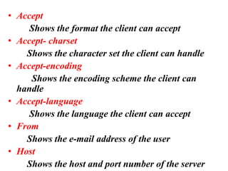 • Accept
Shows the format the client can accept
• Accept- charset
Shows the character set the client can handle
• Accept-encoding
Shows the encoding scheme the client can
handle
• Accept-language
Shows the language the client can accept
• From
Shows the e-mail address of the user
• Host
Shows the host and port number of the server
 