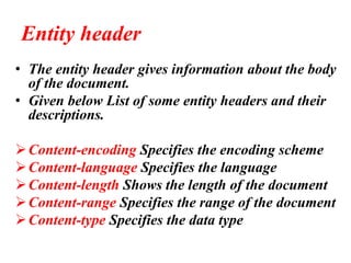 Entity header
• The entity header gives information about the body
of the document.
• Given below List of some entity headers and their
descriptions.
➢Content-encoding Specifies the encoding scheme
➢Content-language Specifies the language
➢Content-length Shows the length of the document
➢Content-range Specifies the range of the document
➢Content-type Specifies the data type
 