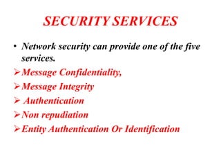 SECURITY SERVICES
• Network security can provide one of the five
services.
➢Message Confidentiality,
➢Message Integrity
➢ Authentication
➢Non repudiation
➢Entity Authentication Or Identification
 
