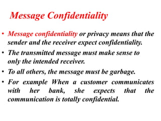 Message Confidentiality
• Message confidentiality or privacy means that the
sender and the receiver expect confidentiality.
• The transmitted message must make sense to
only the intended receiver.
• To all others, the message must be garbage.
• For example When a customer communicates
with her bank, she expects that the
communication is totally confidential.
 