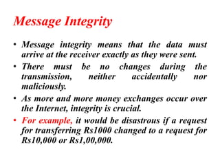 Message Integrity
• Message integrity means that the data must
arrive at the receiver exactly as they were sent.
• There must be no changes during the
transmission, neither accidentally nor
maliciously.
• As more and more money exchanges occur over
the Internet, integrity is crucial.
• For example, it would be disastrous if a request
for transferring Rs1000 changed to a request for
Rs10,000 or Rs1,00,000.
 