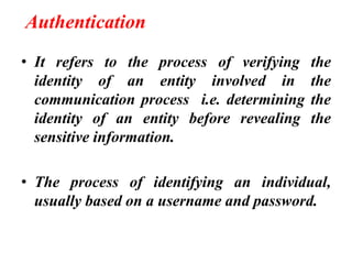 Authentication
• It refers to the process of verifying the
identity of an entity involved in the
communication process i.e. determining the
identity of an entity before revealing the
sensitive information.
• The process of identifying an individual,
usually based on a username and password.
 