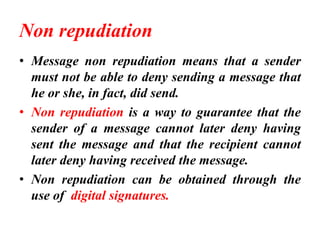 Non repudiation
• Message non repudiation means that a sender
must not be able to deny sending a message that
he or she, in fact, did send.
• Non repudiation is a way to guarantee that the
sender of a message cannot later deny having
sent the message and that the recipient cannot
later deny having received the message.
• Non repudiation can be obtained through the
use of digital signatures.
 
