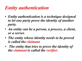 Entity authentication
• Entity authentication is a technique designed
to let one party prove the identity of another
party.
• An entity can be a person, a process, a client,
or a server.
• The entity whose identity needs to be proved
is called the claimant
• The entity that tries to prove the identity of
the claimant is called the verifier.
 