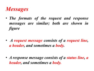 Messages
• The formats of the request and response
messages are similar; both are shown in
figure
• A request message consists of a request line,
a header, and sometimes a body.
• A response message consists of a status line, a
header, and sometimes a body.
 