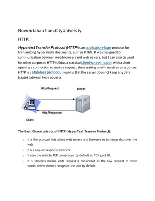 Nowrin Jahan Siam,CityUniversity.
HTTP:
HypertextTransferProtocol(HTTP) is an application-layerprotocol for
transmitting hypermedia documents, such as HTML. Itwas designed for
communication between web browsers and web servers, butit can also be used
for other purposes. HTTP follows a classical client-servermodel, with a client
opening a connection to make a request, then waiting until it receives a response.
HTTP is a stateless protocol, meaning thatthe server does not keep any data
(state) between two requests.
The Basic Characteristics of HTTP (Hyper Text Transfer Protocol):
o It is the protocol that allows web servers and browsers to exchange data over the
web.
o It is a request response protocol.
o It uses the reliable TCP connections by default on TCP port 80.
o It is stateless means each request is considered as the new request. In other
words, server doesn't recognize the user by default.
 