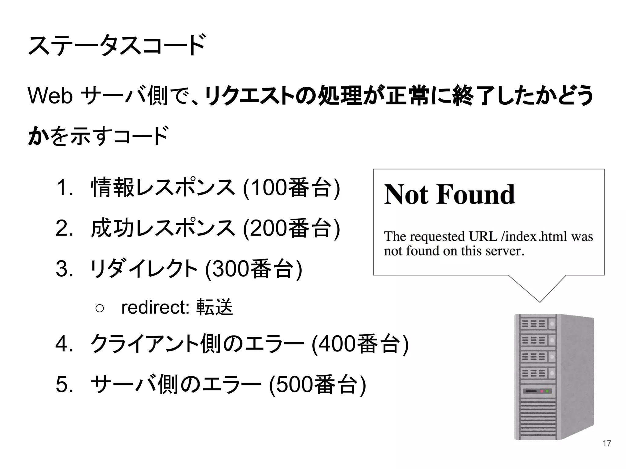ステータスコード
Web サーバ側で、リクエストの処理が正常に終了したかどう
かを示すコード
1. 情報レスポンス (100番台)
2. 成功レスポンス (200番台)
3. リダイレクト (300番台)
○ redirect: 転送
4. クライアント側のエラー (400番台)
5. サーバ側のエラー (500番台)
17
 