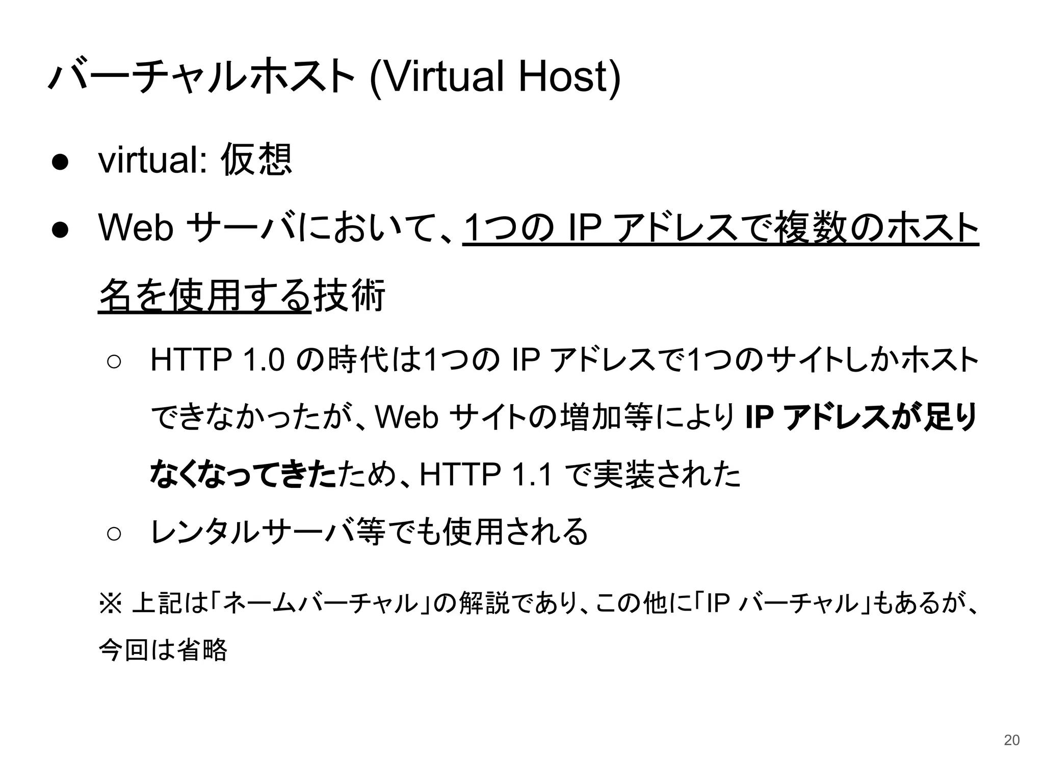 バーチャルホスト (Virtual Host)
● virtual: 仮想
● Web サーバにおいて、1つの IP アドレスで複数のホスト
名を使用する技術
○ HTTP 1.0 の時代は1つの IP アドレスで1つのサイトしかホスト
できなかったが、Web サイトの増加等により IP アドレスが足り
なくなってきたため、HTTP 1.1 で実装された
○ レンタルサーバ等でも使用される
※ 上記は「ネームバーチャル」の解説であり、この他に「IP バーチャル」もあるが、
今回は省略
20
 