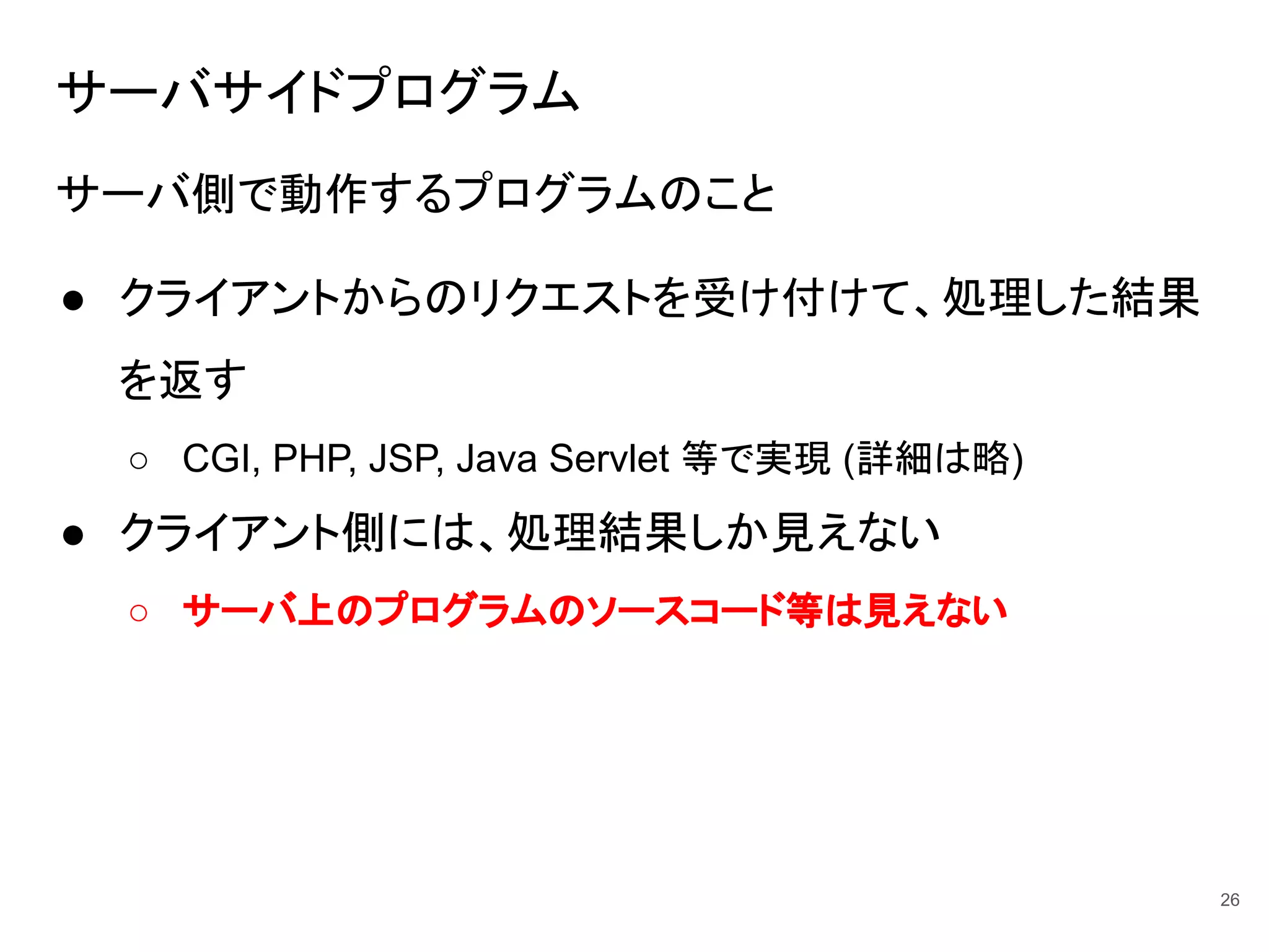 サーバサイドプログラム
サーバ側で動作するプログラムのこと
● クライアントからのリクエストを受け付けて、処理した結果
を返す
○ CGI, PHP, JSP, Java Servlet 等で実現 (詳細は略)
● クライアント側には、処理結果しか見えない
○ サーバ上のプログラムのソースコード等は見えない
26
 