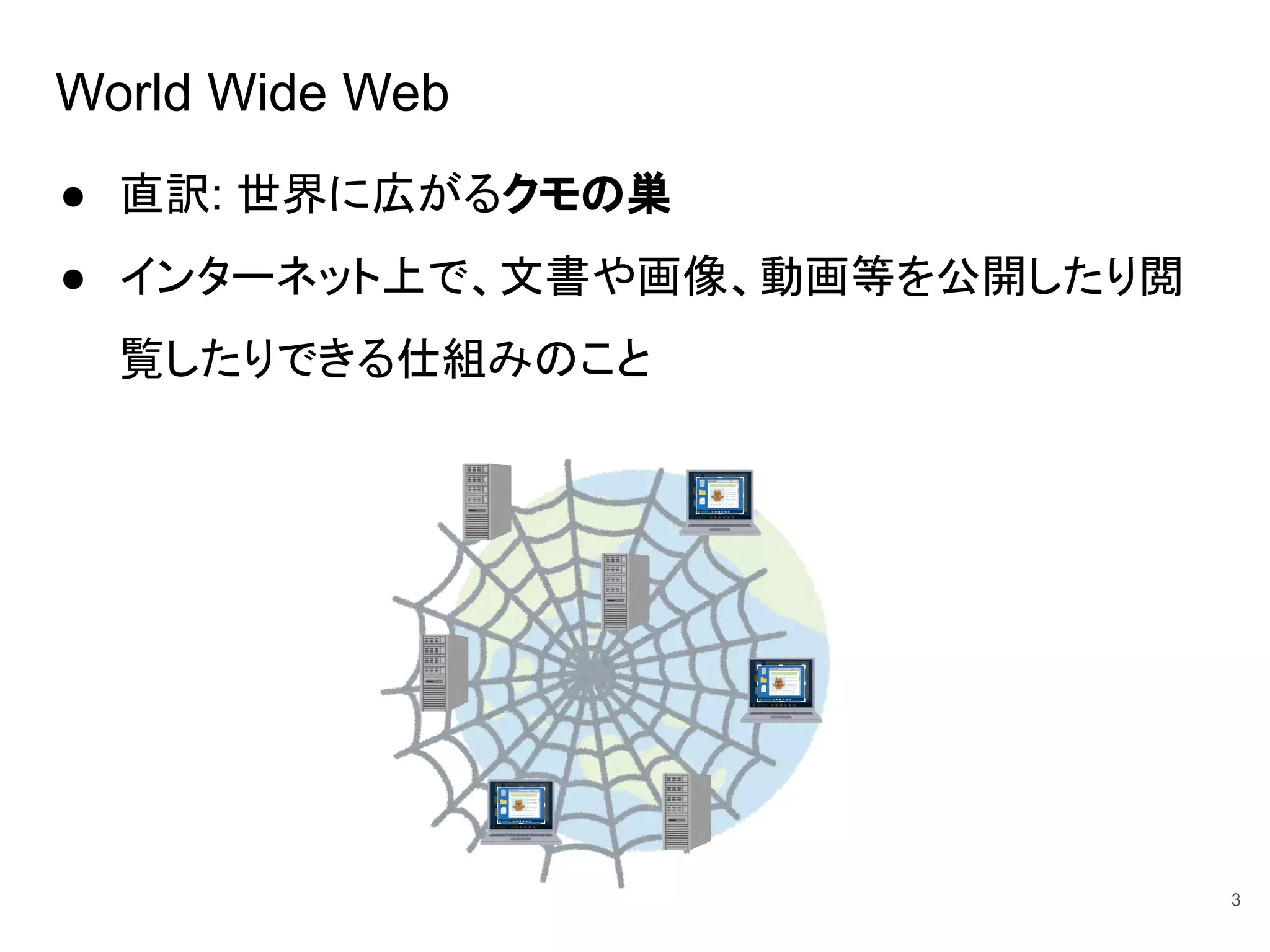 World Wide Web
● 直訳: 世界に広がるクモの巣
● インターネット上で、文書や画像、動画等を公開したり閲
覧したりできる仕組みのこと
3
 