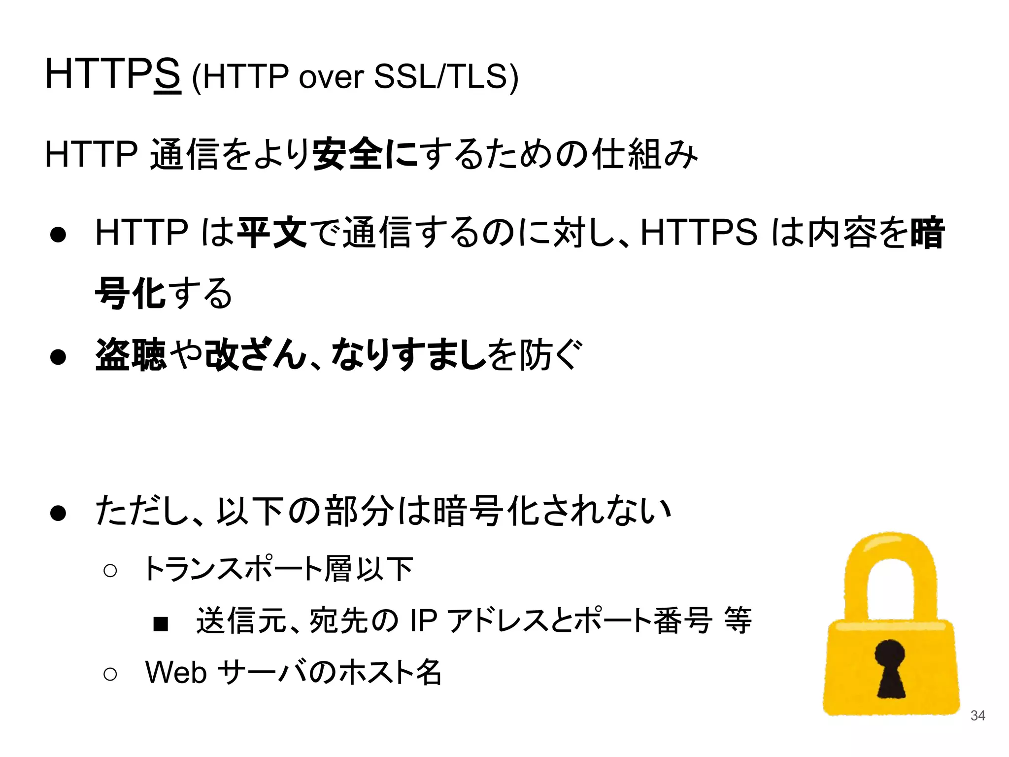 HTTPS (HTTP over SSL/TLS)
HTTP 通信をより安全にするための仕組み
● HTTP は平文で通信するのに対し、HTTPS は内容を暗
号化する
● 盗聴や改ざん、なりすましを防ぐ
● ただし、以下の部分は暗号化されない
○ トランスポート層以下
■ 送信元、宛先の IP アドレスとポート番号 等
○ Web サーバのホスト名
34
 