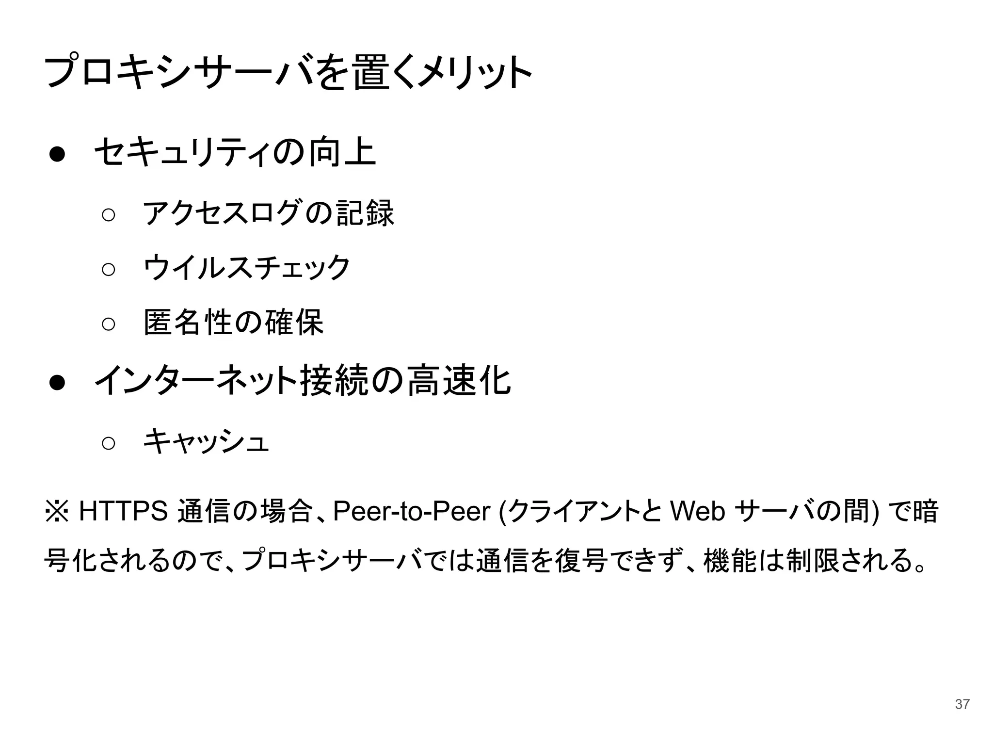 プロキシサーバを置くメリット
● セキュリティの向上
○ アクセスログの記録
○ ウイルスチェック
○ 匿名性の確保
● インターネット接続の高速化
○ キャッシュ
※ HTTPS 通信の場合、Peer-to-Peer (クライアントと Web サーバの間) で暗
号化されるので、プロキシサーバでは通信を復号できず、機能は制限される。
37
 
