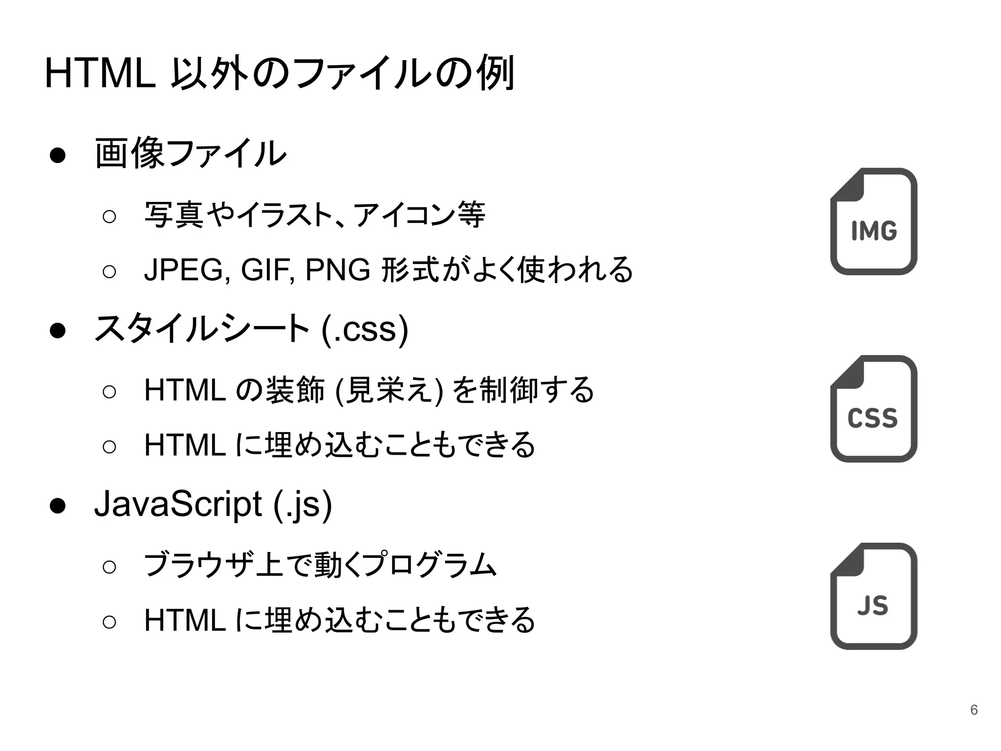 HTML 以外のファイルの例
● 画像ファイル
○ 写真やイラスト、アイコン等
○ JPEG, GIF, PNG 形式がよく使われる
● スタイルシート (.css)
○ HTML の装飾 (見栄え) を制御する
○ HTML に埋め込むこともできる
● JavaScript (.js)
○ ブラウザ上で動くプログラム
○ HTML に埋め込むこともできる
6
 
