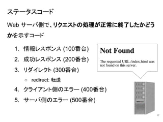 ステータスコード
Web サーバ側で、リクエストの処理が正常に終了したかどう
かを示すコード
1. 情報レスポンス (100番台)
2. 成功レスポンス (200番台)
3. リダイレクト (300番台)
○ redirect: 転送
4. クライアント側のエラー (400番台)
5. サーバ側のエラー (500番台)
17
 