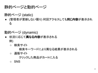 静的ページと動的ページ
静的ページ (static)
● (管理者が更新しない限り) 何回アクセスしても同じ内容が表示され
る
動的ページ (dynamic)
● 状況に応じて異なる内容が表示される
例)
○ 検索サイト
検索キーワードにより異なる結果が表示される
○ 通販サイト
クリックした商品がカートに入る
○ SNS
25
 
