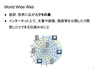 World Wide Web
● 直訳: 世界に広がるクモの巣
● インターネット上で、文書や画像、動画等を公開したり閲
覧したりできる仕組みのこと
3
 