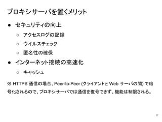 プロキシサーバを置くメリット
● セキュリティの向上
○ アクセスログの記録
○ ウイルスチェック
○ 匿名性の確保
● インターネット接続の高速化
○ キャッシュ
※ HTTPS 通信の場合、Peer-to-Peer (クライアントと Web サーバの間) で暗
号化されるので、プロキシサーバでは通信を復号できず、機能は制限される。
37
 