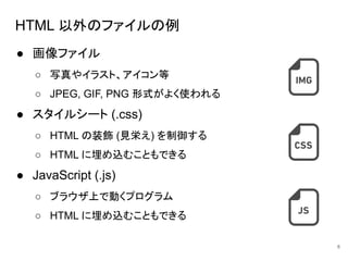 HTML 以外のファイルの例
● 画像ファイル
○ 写真やイラスト、アイコン等
○ JPEG, GIF, PNG 形式がよく使われる
● スタイルシート (.css)
○ HTML の装飾 (見栄え) を制御する
○ HTML に埋め込むこともできる
● JavaScript (.js)
○ ブラウザ上で動くプログラム
○ HTML に埋め込むこともできる
6
 