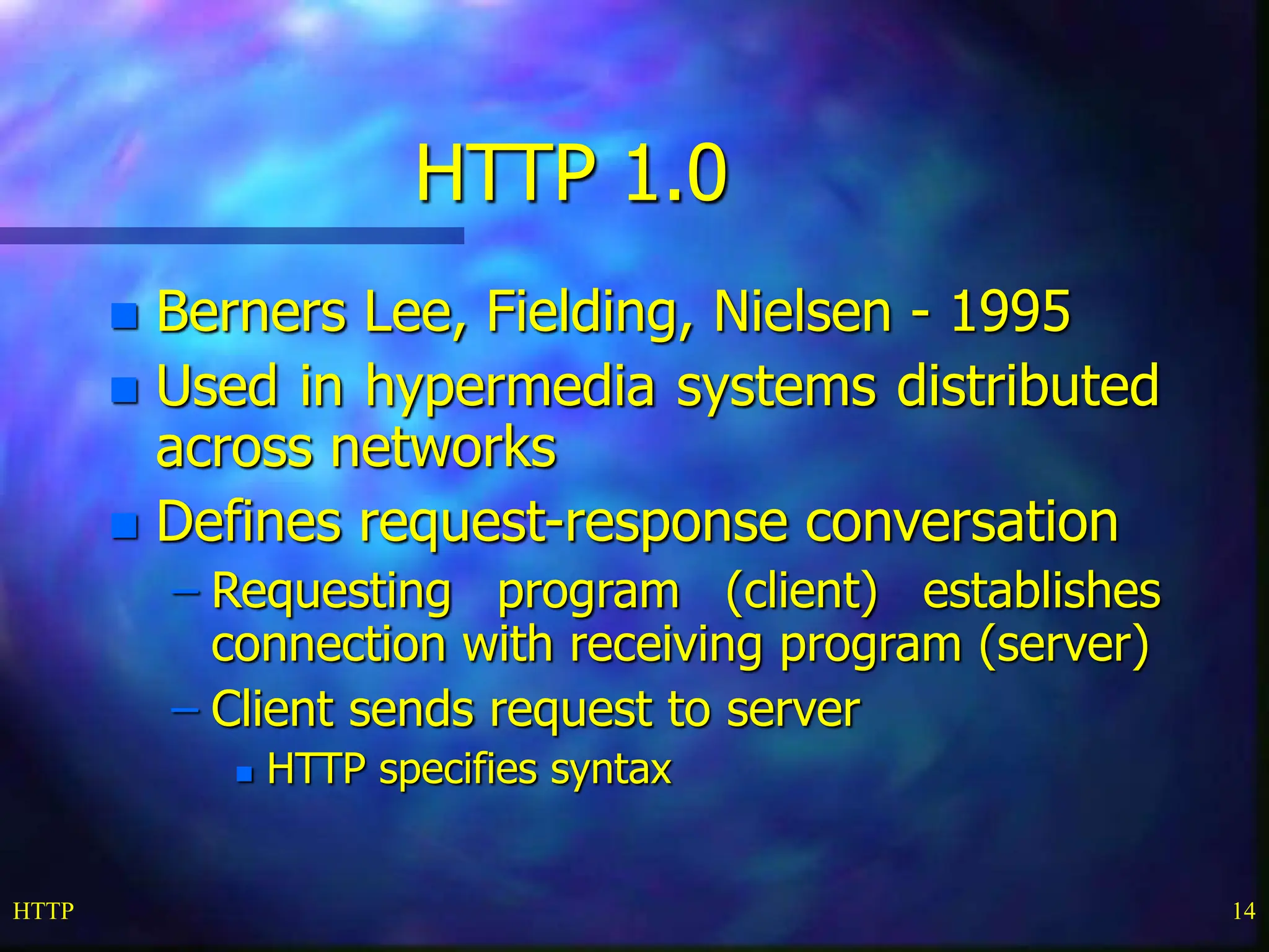 HTTP 14 HTTP 1.0  Berners Lee, Fielding, Nielsen - 1995  Used in hypermedia systems distributed across networks  Defines request-response conversation – Requesting program (client) establishes connection with receiving program (server) – Client sends request to server  HTTP specifies syntax 